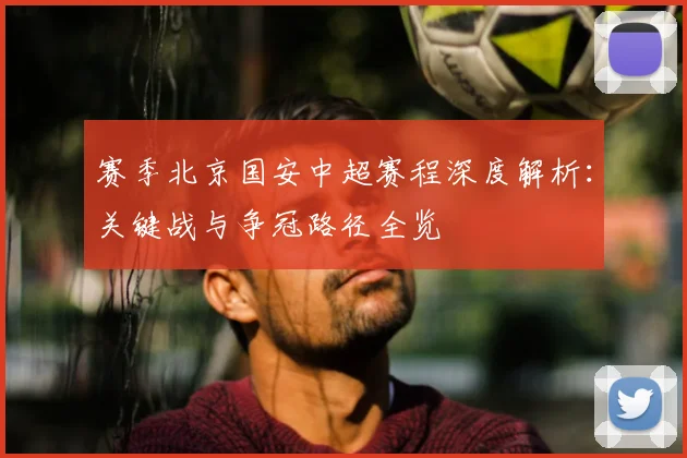 赛季北京国安中超赛程深度解析：关键战与争冠路径全览