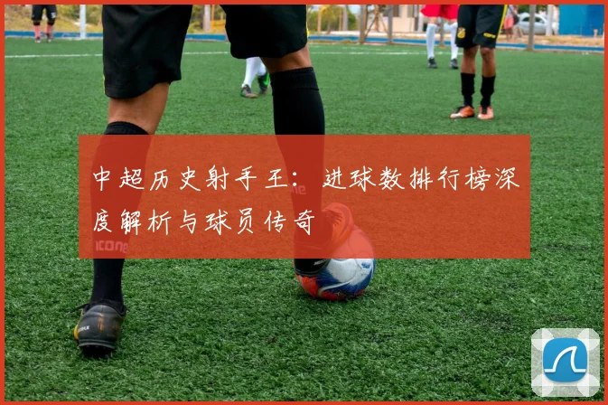 中超历史射手王:进球数排行榜深度解析与球员传奇