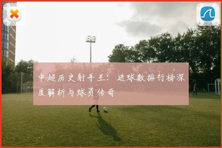 中超历史射手王：进球数排行榜深度解析与球员传奇