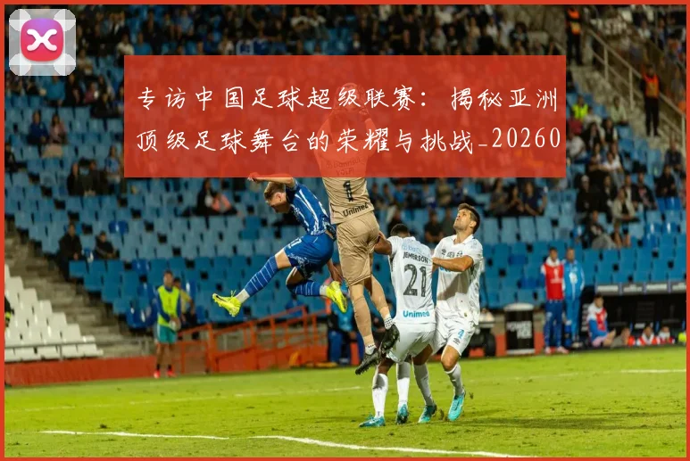 专访中国足球超级联赛：揭秘亚洲顶级足球舞台的荣耀与挑战_20260608195321